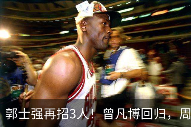郭士强再招3人！曾凡博回归，周琦缺席，胡明轩徐杰双双被辞退